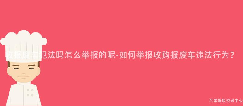 收报废车犯法吗怎么举报的呢-如何举报收购报废车违法行为？