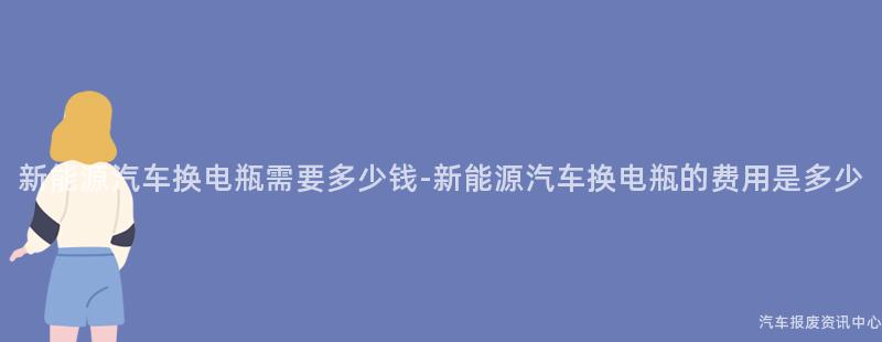 新能源汽车换电瓶需要多少钱-新能源汽车换电瓶的费用是多少