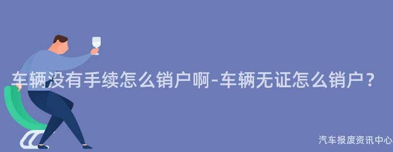 车辆没有手续怎么销户啊-车辆无证怎么销户？