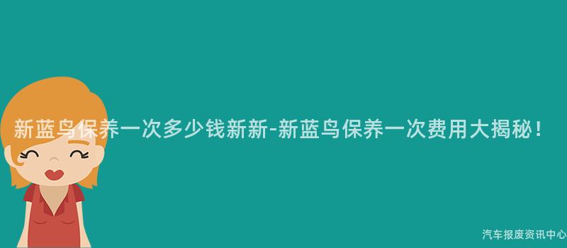 新蓝鸟保养一次多少钱新新-新蓝鸟保养一次费用大揭秘！