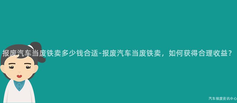 报废汽车当废铁卖多少钱合适-报废汽车当废铁卖，如何获得合理收益？