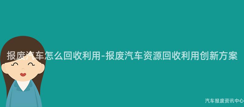 报废汽车怎么回收利用-报废汽车资源回收利用创新方案