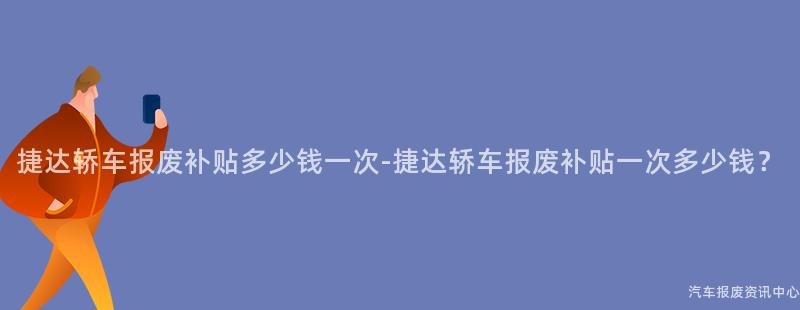 捷达轿车报废补贴多少钱一次-捷达轿车报废补贴一次多少钱？