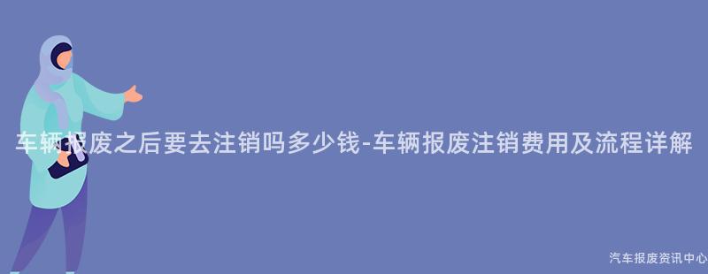 车辆报废之后要去注销吗多少钱-车辆报废注销费用及流程详解