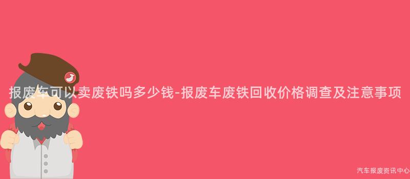 报废车可以卖废铁吗多少钱-报废车废铁回收价格调查及注意事项