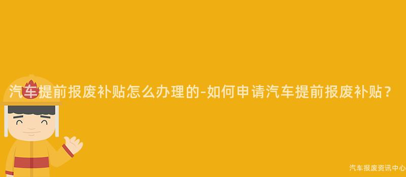 汽车提前报废补贴怎么办理的-如何申请汽车提前报废补贴？