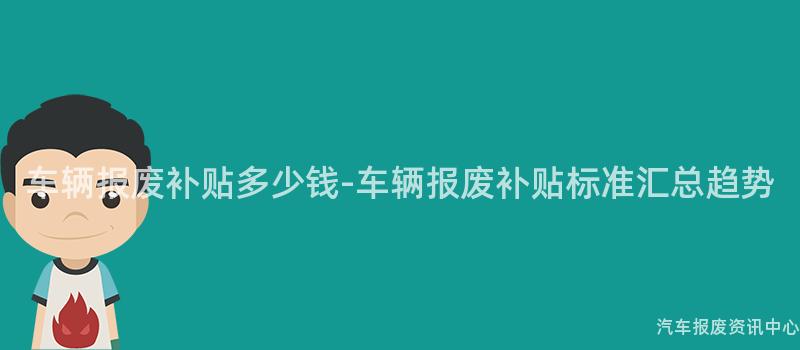 车辆报废补贴多少钱-车辆报废补贴标准汇总趋势