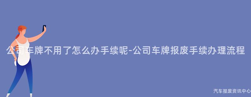 公司车牌不用了怎么办手续呢-公司车牌报废手续办理流程