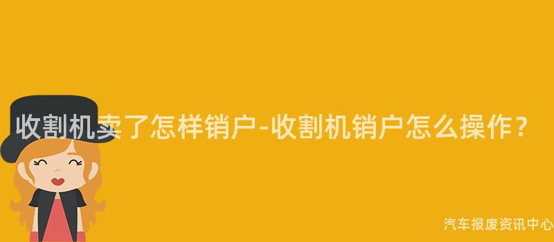 收割机卖了怎样销户-收割机销户怎么操作？