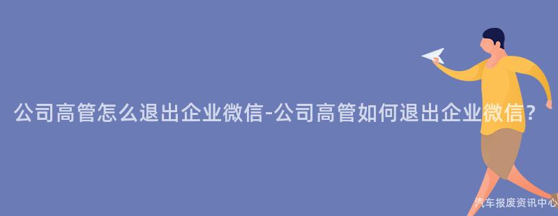 公司高管怎么退出企业微信-公司高管如何退出企业微信？
