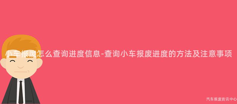 小车报废怎么查询进度信息-查询小车报废进度的方法及注意事项