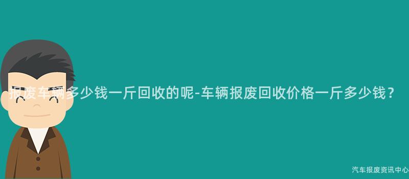 报废车辆多少钱一斤回收的呢-车辆报废回收价格一斤多少钱？