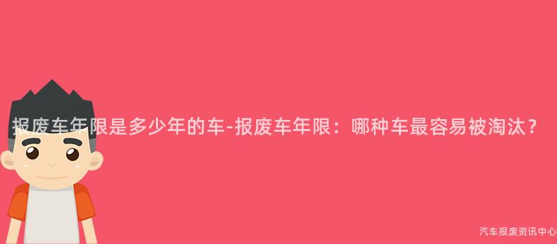 报废车年限是多少年的车-报废车年限：哪种车最容易被淘汰？