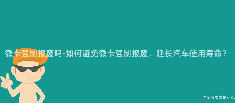 微卡强制报废吗-如何避免微卡强制报废，延长汽车使用寿命？