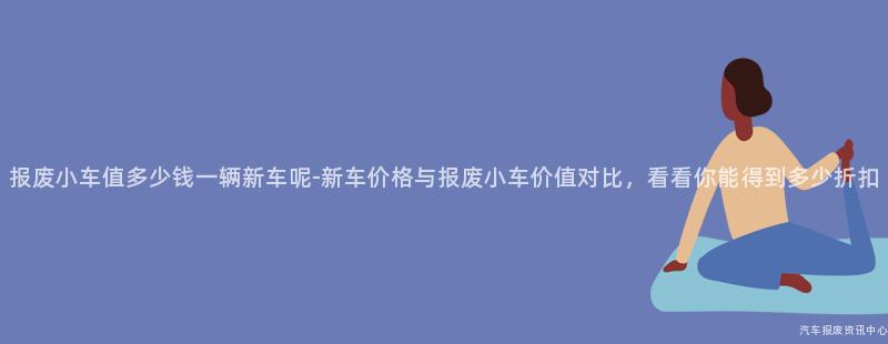报废小车值多少钱一辆新车呢-新车价格与报废小车价值对比，看看你能得到多少折扣