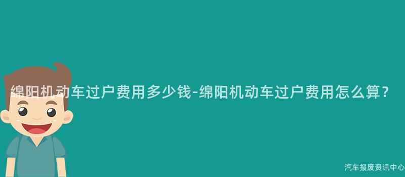 绵阳机动车过户费用多少钱-绵阳机动车过户费用怎么算？