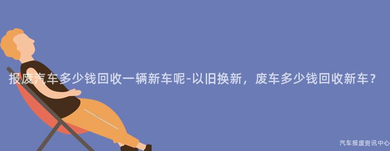 报废汽车多少钱回收一辆新车呢-以旧换新，废车多少钱回收新车？