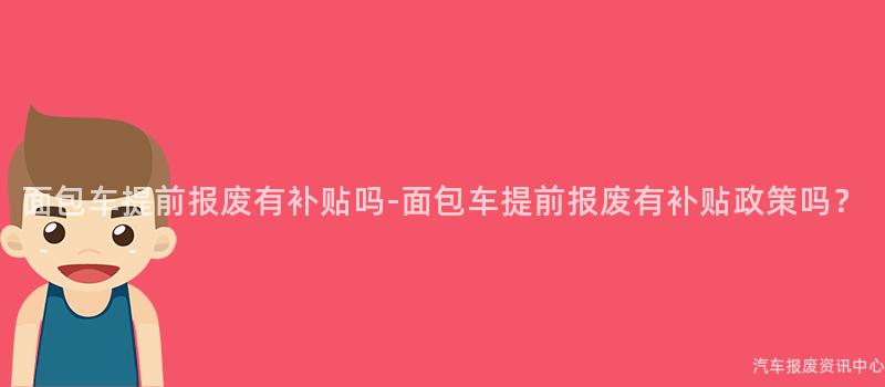 面包车提前报废有补贴吗-面包车提前报废有补贴政策吗？
