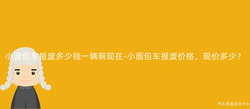 小面包车报废多少钱一辆啊现在-小面包车报废价格，现价多少？