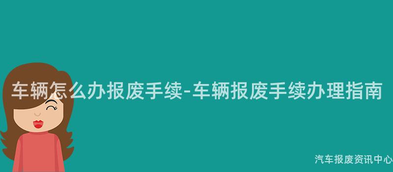 车辆怎么办报废手续-车辆报废手续办理指南