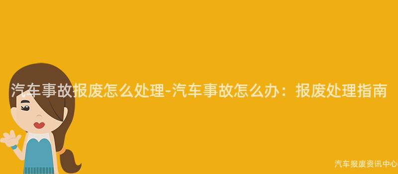 汽车事故报废怎么处理-汽车事故怎么办：报废处理指南