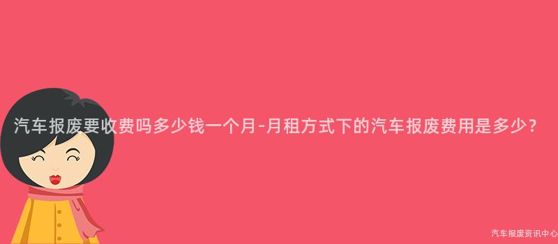 汽车报废要收费吗多少钱一个月-月租方式下的汽车报废费用是多少？