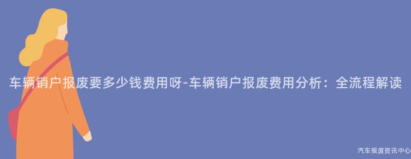 车辆销户报废要多少钱费用呀-车辆销户报废费用分析：全流程解读