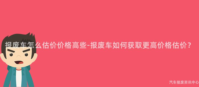 报废车怎么估价价格高些-报废车如何获取更高价格估价？