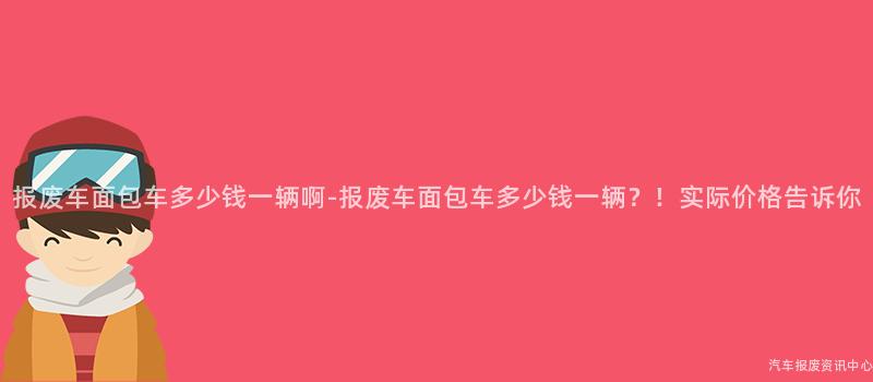 报废车面包车多少钱一辆啊-报废车面包车多少钱一辆？！实际价格告诉你
