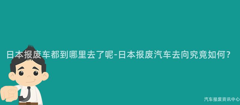日本报废车都到哪里去了呢-日本报废汽车去向究竟如何？