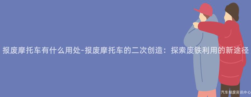 报废摩托车有什么用处-报废摩托车的二次创造：探索废铁利用的新途径