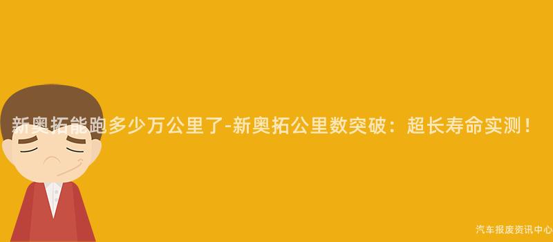新奥拓能跑多少万公里了-新奥拓公里数突破：超长寿命实测！