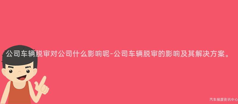 公司车辆脱审对公司什么影响呢-公司车辆脱审的影响及其解决方案。