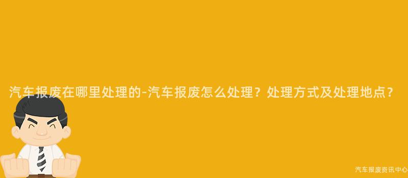 汽车报废在哪里处理的-汽车报废怎么处理？处理方式及处理地点？