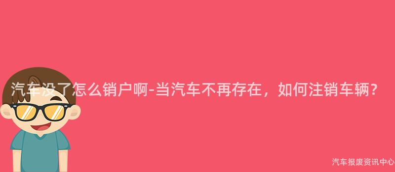 汽车没了怎么销户啊-当汽车不再存在，如何注销车辆？