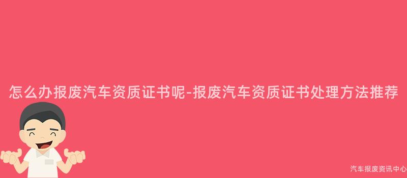 怎么办报废汽车资质证书呢-报废汽车资质证书处理方法推荐