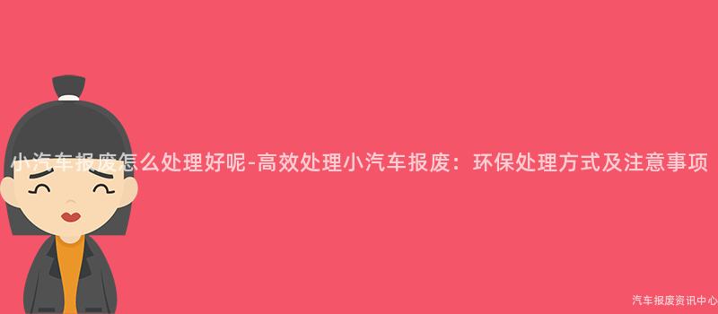 小汽车报废怎么处理好呢-高效处理小汽车报废：环保处理方式及注意事项