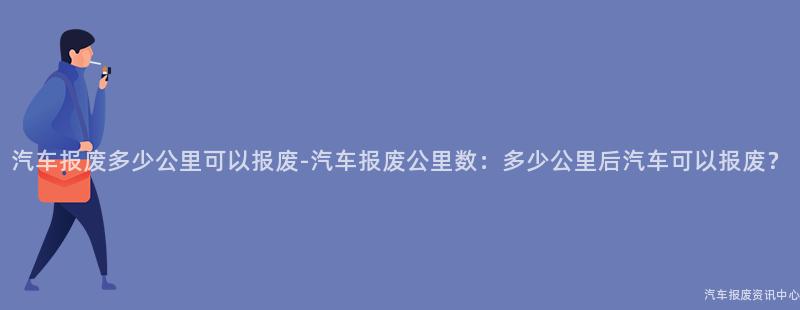 汽车报废多少公里可以报废-汽车报废公里数：多少公里后汽车可以报废？