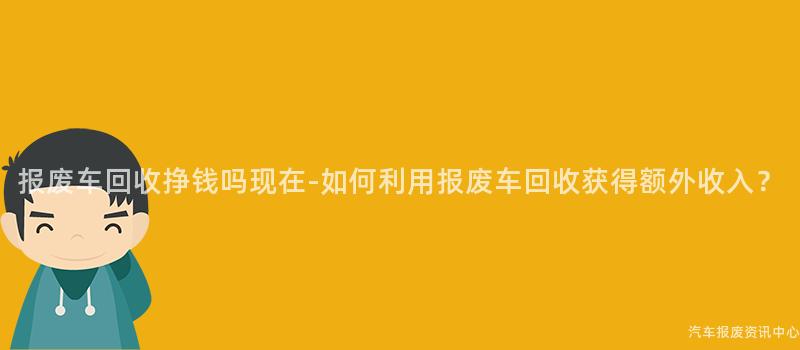 报废车回收挣钱吗现在-如何利用报废车回收获得额外收入？