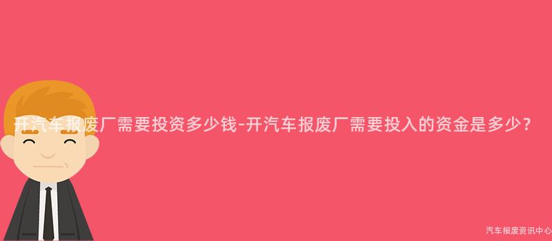 开汽车报废厂需要投资多少钱-开汽车报废厂需要投入的资金是多少？
