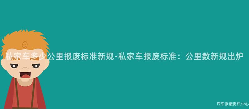 私家车多少公里报废标准新规-私家车报废标准：公里数新规出炉