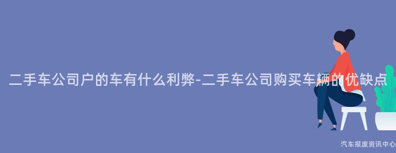 二手车公司户的车有什么利弊-二手车公司购买车辆的优缺点