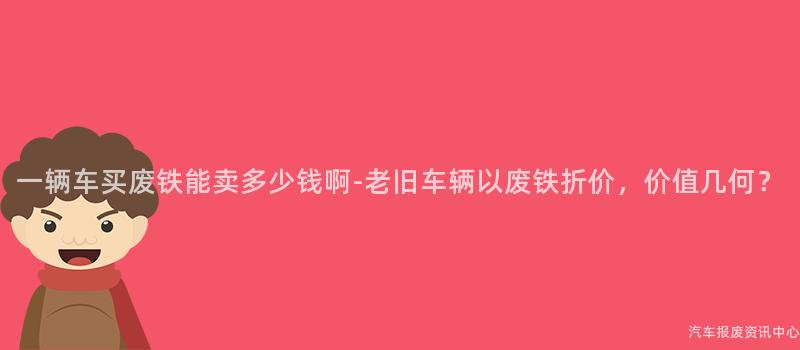 一辆车买废铁能卖多少钱啊-老旧车辆以废铁折价，价值几何？
