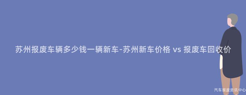 苏州报废车辆多少钱一辆新车-苏州新车价格 vs 报废车回收价
