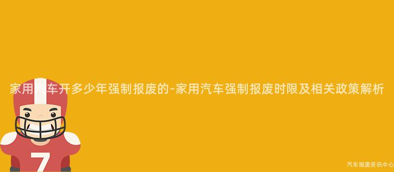 家用汽车开多少年强制报废的-家用汽车强制报废时限及相关政策解析