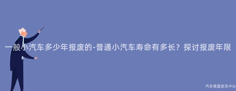 一般小汽车多少年报废的-普通小汽车寿命有多长？探讨报废年限