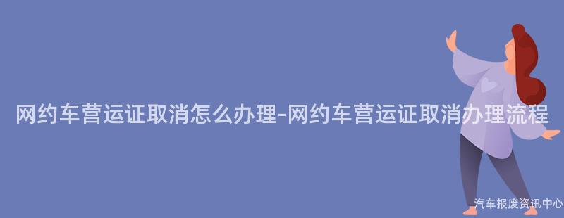 网约车营运证取消怎么办理-网约车营运证取消办理流程