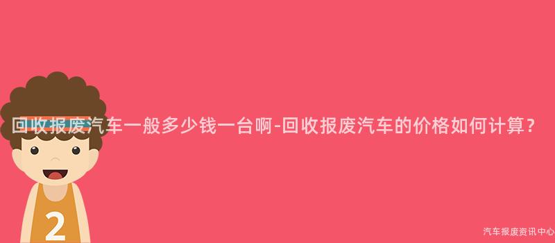 回收报废汽车一般多少钱一台啊-回收报废汽车的价格如何计算？