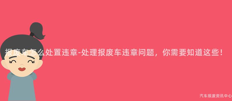 报废车怎么处置违章-处理报废车违章问题，你需要知道这些！