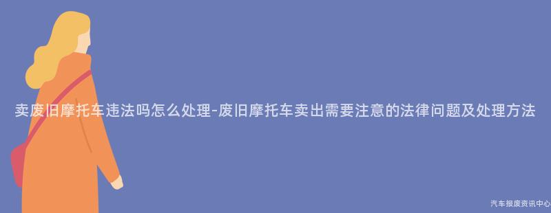 卖废旧摩托车违法吗怎么处理-废旧摩托车卖出需要注意的法律问题及处理方法